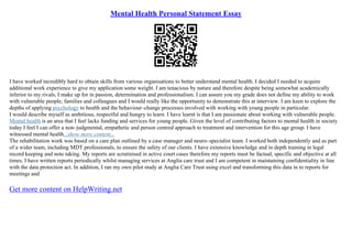 Mental Health Personal Statement Essay
I have worked incredibly hard to obtain skills from various organisations to better understand mental health. I decided I needed to acquire
additional work experience to give my application some weight. I am tenacious by nature and therefore despite being somewhat academically
inferior to my rivals, I make up for in passion, determination and professionalism. I can assure you my grade does not define my ability to work
with vulnerable people, families and colleagues and I would really like the opportunity to demonstrate this at interview. I am keen to explore the
depths of applying psychology to health and the behaviour–change processes involved with working with young people in particular.
I would describe myself as ambitious, respectful and hungry to learn. I have learnt is that I am passionate about working with vulnerable people.
Mental health is an area that I feel lacks funding and services for young people. Given the level of contributing factors to mental health in society
today I feel I can offer a non–judgmental, empathetic and person centred approach to treatment and intervention for this age group. I have
witnessed mental health...show more content...
The rehabilitation work was based on a care plan outlined by a case manager and neuro–specialist team. I worked both independently and as part
of a wider team, including MDT professionals, to ensure the safety of our clients. I have extensive knowledge and in depth training in legal
record keeping and note taking. My reports are scrutinised in active court cases therefore my reports must be factual, specific and objective at all
times. I have written reports periodically whilst managing services at Anglia care trust and I am competent in maintaining confidentiality in line
with the data protection act. In addition, I ran my own pilot study at Anglia Care Trust using excel and transforming this data in to reports for
meetings and
Get more content on HelpWriting.net
 