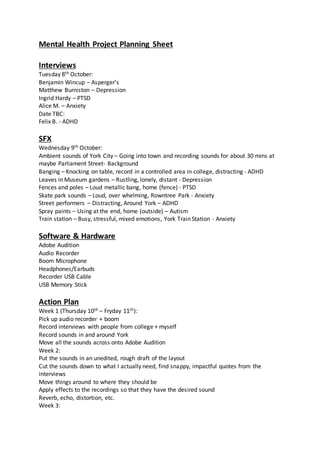 Mental Health Project Planning Sheet
Interviews
Tuesday 8th October:
Benjamin Wincup – Asperger’s
Matthew Burniston – Depression
Ingrid Hardy – PTSD
Alice M. – Anxiety
Date TBC:
Felix B. - ADHD
SFX
Wednesday 9th October:
Ambient sounds of York City – Going into town and recording sounds for about 30 mins at
maybe Parliament Street- Background
Banging – Knocking on table, record in a controlled area in college, distracting - ADHD
Leaves in Museum gardens – Rustling, lonely, distant - Depression
Fences and poles – Loud metallic bang, home (fence) - PTSD
Skate park sounds – Loud, over whelming, Rowntree Park - Anxiety
Street performers – Distracting, Around York – ADHD
Spray paints – Using at the end, home (outside) – Autism
Train station – Busy, stressful, mixed emotions, York Train Station - Anxiety
Software & Hardware
Adobe Audition
Audio Recorder
Boom Microphone
Headphones/Earbuds
Recorder USB Cable
USB Memory Stick
Action Plan
Week 1 (Thursday 10th – Fryday 11th):
Pick up audio recorder + boom
Record interviews with people from college + myself
Record sounds in and around York
Move all the sounds across onto Adobe Audition
Week 2:
Put the sounds in an unedited, rough draft of the layout
Cut the sounds down to what I actually need, find snappy, impactful quotes from the
interviews
Move things around to where they should be
Apply effects to the recordings so that they have the desired sound
Reverb, echo, distortion, etc.
Week 3:
 