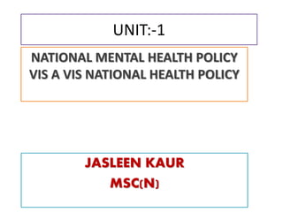 UNIT:-1
JASLEEN KAUR
MSC(N)
NATIONAL MENTAL HEALTH POLICY
VIS A VIS NATIONAL HEALTH POLICY
 