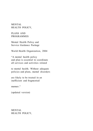 MENTAL
HEALTH POLICY,
PLANS AND
PROGRAMMES
Mental Health Policy and
Service Guidance Package
World Health Organization, 2004
“A mental health policy
and plan is essential to coordinate
all services and activities related
to mental health. Without adequate
policies and plans, mental disorders
are likely to be treated in an
inefficient and fragmented
manner.”
(updated version)
MENTAL
HEALTH POLICY,
 