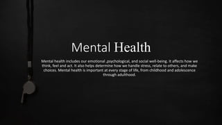 Mental Health
Mental health includes our emotional ,psychological, and social well-being. It affects how we
think, feel and act. It also helps determine how we handle stress, relate to others, and make
choices. Mental health is important at every stage of life, from childhood and adolescence
through adulthood.
 