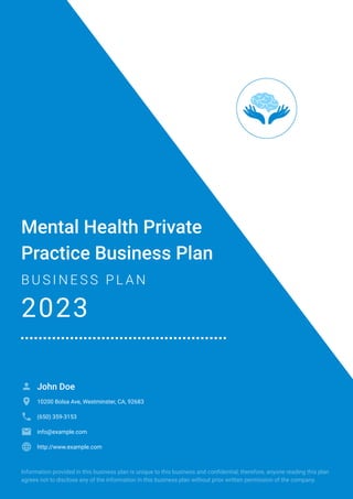 Mental Health Private
Practice Business Plan
B U S I N E S S P L A N
2023
John Doe

10200 Bolsa Ave, Westminster, CA, 92683

(650) 359-3153

info@example.com

http://www.example.com

Information provided in this business plan is unique to this business and confidential; therefore, anyone reading this plan
agrees not to disclose any of the information in this business plan without prior written permission of the company.
 