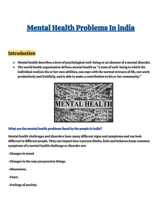 Mental Health Problems In india
Introduction
● Mental health describes a level of psychological well-being or an absence of a mental disorder.
● The world health organisation defines mental health as "a state of well-being in which the
individual realizes his or her own abilities, can cope with the normal stresses of life, can work
productively and fruitfully, and is able to make a contribution to his or her community."
What are the mental health problems faced by the people in india?
Mental health challenges and disorders have many different signs and symptoms and can look
different in different people. They can impact how a person thinks, feels and behaves.Some common
symptoms of a mental health challenge or disorder are:
-Changes in mood
-Changes in the way you perceive things.
-Obsessions.
-Fears.
-Feelings of anxiety.
 
