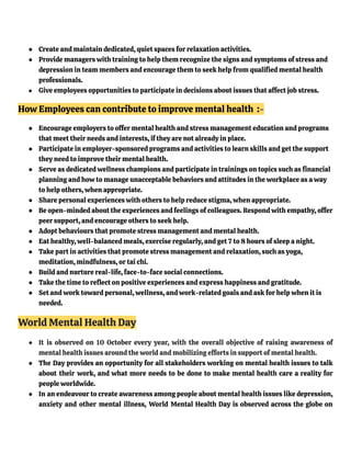 ● Create and maintain dedicated, quiet spaces for relaxation activities.
● Provide managers with training to help them recognize the signs and symptoms of stress and
depression in team members and encourage them to seek help from qualified mental health
professionals.
● Give employees opportunities to participate in decisions about issues that affect job stress.
How Employees can contribute to improve mental health :-
● Encourage employers to offer mental health and stress management education and programs
that meet their needs and interests, if they are not already in place.
● Participate in employer-sponsored programs and activities to learn skills and get the support
they need to improve their mental health.
● Serve as dedicated wellness champions and participate in trainings on topics such as financial
planning and how to manage unacceptable behaviors and attitudes in the workplace as a way
to help others, when appropriate.
● Share personal experiences with others to help reduce stigma, when appropriate.
● Be open-minded about the experiences and feelings of colleagues. Respond with empathy, offer
peer support, and encourage others to seek help.
● Adopt behaviours that promote stress management and mental health.
● Eat healthy, well-balanced meals, exercise regularly, and get 7 to 8 hours of sleep a night.
● Take part in activities that promote stress management and relaxation, such as yoga,
meditation, mindfulness, or tai chi.
● Build and nurture real-life, face-to-face social connections.
● Take the time to reflect on positive experiences and express happiness and gratitude.
● Set and work toward personal, wellness, and work-related goals and ask for help when it is
needed.
World Mental Health Day
● It is observed on 10 October every year, with the overall objective of raising awareness of
mental health issues around the world and mobilizing efforts in support of mental health.
● The Day provides an opportunity for all stakeholders working on mental health issues to talk
about their work, and what more needs to be done to make mental health care a reality for
people worldwide.
● In an endeavour to create awareness among people about mental health issues like depression,
anxiety and other mental illness, World Mental Health Day is observed across the globe on
 