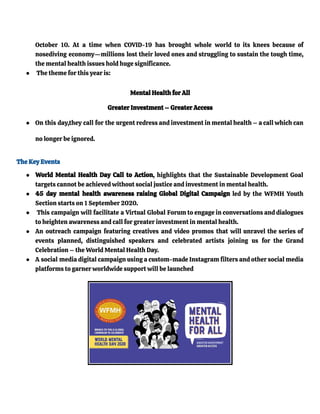 October 10. At a time when COVID-19 has brought whole world to its knees because of
nosediving economy—millions lost their loved ones and struggling to sustain the tough time,
the mental health issues hold huge significance.
● The theme for this year is:
Mental Health for All
Greater Investment – Greater Access
● On this day,they call for the urgent redress and investment in mental health – a call which can
no longer be ignored.
The Key Events
● World Mental Health Day Call to Action, highlights that the Sustainable Development Goal
targets cannot be achieved without social justice and investment in mental health.
● 45 day mental health awareness raising Global Digital Campaign led by the WFMH Youth
Section starts on 1 September 2020.
● This campaign will facilitate a Virtual Global Forum to engage in conversations and dialogues
to heighten awareness and call for greater investment in mental health.
● An outreach campaign featuring creatives and video promos that will unravel the series of
events planned, distinguished speakers and celebrated artists joining us for the Grand
Celebration – the World Mental Health Day.
● A social media digital campaign using a custom-made Instagram filters and other social media
platforms to garner worldwide support will be launched
 