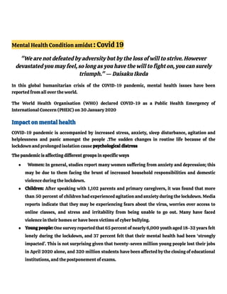 Mental Health Condition amidst : Covid 19
"We are not defeated by adversity but by the loss of will to strive. However
devastated you may feel, so long as you have the will to fight on, you can surely
triumph." — Daisaku Ikeda
In this global humanitarian crisis of the COVID-19 pandemic, mental health issues have been
reported from all over the world.
The World Health Organisation (WHO) declared COVID-19 as a Public Health Emergency of
International Concern (PHEIC) on 30 January 2020
Impact on mental health
COVID-19 pandemic is accompanied by increased stress, anxiety, sleep disturbance, agitation and
helplessness and panic amongst the people .The sudden changes in routine life because of the
lockdown and prolonged isolation cause psychological distress
The pandemic is affecting different groups in specific ways
● Women: In general, studies report many women suffering from anxiety and depression; this
may be due to them facing the brunt of increased household responsibilities and domestic
violence during the lockdown.
● Children: After speaking with 1,102 parents and primary caregivers, it was found that more
than 50 percent of children had experienced agitation and anxiety during the lockdown. Media
reports indicate that they may be experiencing fears about the virus, worries over access to
online classes, and stress and irritability from being unable to go out. Many have faced
violence in their homes or have been victims of cyber bullying.
● Young people: One survey reported that 65 percent of nearly 6,000 youth aged 18-32 years felt
lonely during the lockdown, and 37 percent felt that their mental health had been ‘strongly
impacted’. This is not surprising given that twenty-seven million young people lost their jobs
in April 2020 alone, and 320 million students have been affected by the closing of educational
institutions, and the postponement of exams.
 