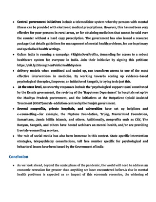 ● Central government initiatives include a telemedicine system whereby persons with mental
illness can be provided with electronic medical prescriptions. However, this has not been very
effective for poor persons in rural areas, or for obtaining medicines that cannot be sold over
the counter without a hard copy prescription. The government has also issued a resource
package that details guidelines for management of mental health problems, for use in primary
and specialised health settings.
● Oxfam India is running a campaign #RightsOverProfits, demanding for access to a robust
healthcare system for everyone in India. Join their initiative by signing this petition:
https://bit.ly/StrengthenPublicHealthSystem
● delivery models when combined and scaled up, can transform access to one of the most
effective interventions in medicine. By working towards scaling up evidence-based
psychological therapies, Empower, an initiative of Sangath, is trying to do just this.
● At the state level, noteworthy responses include the ‘psychological support team’ constituted
by the Kerala government, the reviving of the ‘Happiness Department’ in hospitals set up by
the Madhya Pradesh government, and the initiatives at the Outpatient Opioid Assisted
Treatment (OOAT)and de-addiction centres by the Punjab government.
● Several nonprofits, private hospitals, and universities have set up helplines and
e-counselling—for example, the Neptune Foundation, Trijog, Mastermind Foundation,
Samaritans, Jamia Millia Islamia, and others. Additionally, nonprofits such as CRY, The
Banyan, Sangath, and others have hosted webinars on mental health, and/or are providing
free tele-counselling services.
● The role of social media has also been immense in this context. State-specific intervention
strategies, telepsychiatry consultations, toll free number specific for psychological and
behavioral issues have been issued by the Government of India
Conclusion
● As we look ahead, beyond the acute phase of the pandemic, the world will need to address an
economic recession far greater than anything we have encountered before.A rise in mental
health problems is expected as an impact of this economic recession, the widening of
 