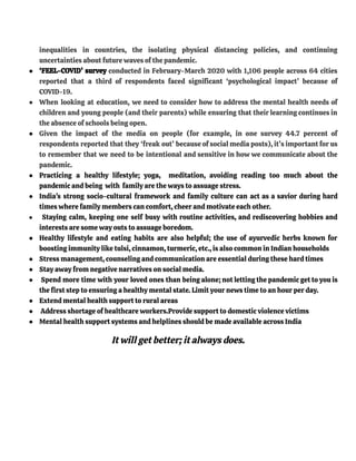 inequalities in countries, the isolating physical distancing policies, and continuing
uncertainties about future waves of the pandemic.
● ‘FEEL-COVID’ survey conducted in February-March 2020 with 1,106 people across 64 cities
reported that a third of respondents faced significant ‘psychological impact’ because of
COVID-19.
● When looking at education, we need to consider how to address the mental health needs of
children and young people (and their parents) while ensuring that their learning continues in
the absence of schools being open.
● Given the impact of the media on people (for example, in one survey 44.7 percent of
respondents reported that they ‘freak out’ because of social media posts), it’s important for us
to remember that we need to be intentional and sensitive in how we communicate about the
pandemic.
● Practicing a healthy lifestyle; yoga, meditation, avoiding reading too much about the
pandemic and being with family are the ways to assuage stress.
● India's strong socio-cultural framework and family culture can act as a savior during hard
times where family members can comfort, cheer and motivate each other.
● Staying calm, keeping one self busy with routine activities, and rediscovering hobbies and
interests are some way outs to assuage boredom.
● Healthy lifestyle and eating habits are also helpful; the use of ayurvedic herbs known for
boosting immunity like tulsi, cinnamon, turmeric, etc., is also common in Indian households
● Stress management, counseling and communication are essential during these hard times
● Stay away from negative narratives on social media.
● Spend more time with your loved ones than being alone; not letting the pandemic get to you is
the first step to ensuring a healthy mental state. Limit your news time to an hour per day.
● Extend mental health support to rural areas
● Address shortage of healthcare workers.Provide support to domestic violence victims
● Mental health support systems and helplines should be made available across India
It will get better; it always does.
 