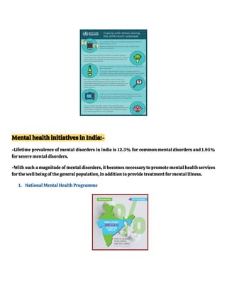 Mental health initiatives in India:-
-Lifetime prevalence of mental disorders in india is 12.3% for common mental disorders and 1.95%
for severe mental disorders.
-With such a magnitude of mental disorders, it becomes necessary to promote mental health services
for the well being of the general population, in addition to provide treatment for mental illness.
1. National Mental Health Programme
 