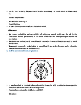 ● NMHP, 1982 is run by the government of India for Meeting The Unmet Needs of the mentally
Ill.
It has 3 components:-
● Treatment of mentally ill.
● Rehabilitation.
● Prevention and promotion of positive mental health.
Objectives:-
● To ensure availability and accessibility of minimum mental health care for all in the
foreseeable future, particularly to the most vulnerable and underprivileged sections of
population.
● To encourage application of mental health knowledge in general health care and in social
development.
● To promote community participation in mental health service development and to stimulate
efforts towards self help in the community.
2. District level mental health programme:-
● It was launched in 1996 at Bellary district in Karnataka with an objective to achieve the
objectives of National Mental Health Programme.
● Financial support was Rs. 83.2 lakhs per DMHP.
Objectives-
 