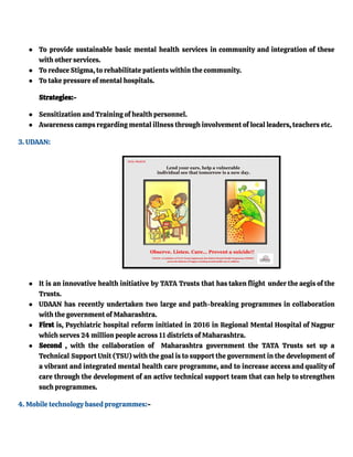 ● To provide sustainable basic mental health services in community and integration of these
with other services.
● To reduce Stigma, to rehabilitate patients within the community.
● To take pressure of mental hospitals.
Strategies:-
● Sensitization and Training of health personnel.
● Awareness camps regarding mental illness through involvement of local leaders, teachers etc.
3. UDAAN:
● It is an innovative health initiative by TATA Trusts that has taken flight under the aegis of the
Trusts.
● UDAAN has recently undertaken two large and path-breaking programmes in collaboration
with the government of Maharashtra.
● First is, Psychiatric hospital reform initiated in 2016 in Regional Mental Hospital of Nagpur
which serves 24 million people across 11 districts of Maharashtra.
● Second , with the collaboration of Maharashtra government the TATA Trusts set up a
Technical Support Unit (TSU) with the goal is to support the government in the development of
a vibrant and integrated mental health care programme, and to increase access and quality of
care through the development of an active technical support team that can help to strengthen
such programmes.
4. Mobile technology based programmes:-
 