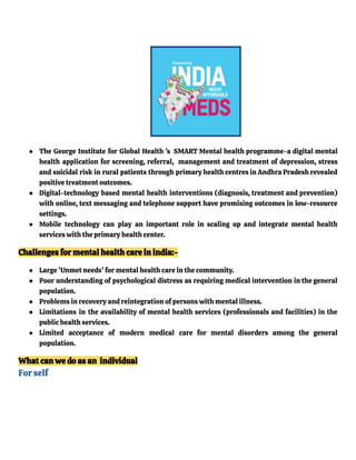 ● The George Institute for Global Health 's SMART Mental health programme-a digital mental
health application for screening, referral, management and treatment of depression, stress
and suicidal risk in rural patients through primary health centres in Andhra Pradesh revealed
positive treatment outcomes.
● Digital-technology based mental health interventions (diagnosis, treatment and prevention)
with online, text messaging and telephone support have promising outcomes in low-resource
settings.
● Mobile technology can play an important role in scaling up and integrate mental health
services with the primary health center.
Challenges for mental health care in india:-
● Large 'Unmet needs' for mental health care in the community.
● Poor understanding of psychological distress as requiring medical intervention in the general
population.
● Problems in recovery and reintegration of persons with mental illness.
● Limitations in the availability of mental health services (professionals and facilities) in the
public health services.
● Limited acceptance of modern medical care for mental disorders among the general
population.
What can we do as an individual
For self
 