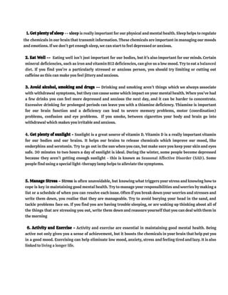 1. Get plenty of sleep -- sleep is really important for our physical and mental health. Sleep helps to regulate
the chemicals in our brain that transmit information. These chemicals are important in managing our moods
and emotions. If we don't get enough sleep, we can start to feel depressed or anxious.
2. Eat Well -- Eating well isn't just important for our bodies, but it's also important for our minds. Certain
mineral deficiencies, such as iron and vitamin B12 deficiencies, can give us a low mood. Try to eat a balanced
diet. If you find you're a particularly stressed or anxious person, you should try limiting or cutting out
caffeine as this can make you feel jittery and anxious.
3. Avoid alcohol, smoking and drugs -- Drinking and smoking aren't things which we always associate
with withdrawal symptoms, but they can cause some which impact on your mental health. When you've had
a few drinks you can feel more depressed and anxious the next day, and it can be harder to concentrate.
Excessive drinking for prolonged periods can leave you with a thiamine deficiency. Thiamine is important
for our brain function and a deficiency can lead to severe memory problems, motor (coordination)
problems, confusion and eye problems. If you smoke, between cigarettes your body and brain go into
withdrawal which makes you irritable and anxious.
4. Get plenty of sunlight - Sunlight is a great source of vitamin D. Vitamin D is a really important vitamin
for our bodies and our brains. It helps our brains to release chemicals which improve our mood, like
endorphins and serotonin. Try to go out in the sun when you can, but make sure you keep your skin and eyes
safe. 30 minutes to two hours a day of sunlight is ideal. During the winter, some people become depressed
because they aren't getting enough sunlight - this is known as Seasonal Affective Disorder (SAD). Some
people find using a special light-therapy lamp helps to alleviate the symptoms.
5. Manage Stress - Stress is often unavoidable, but knowing what triggers your stress and knowing how to
cope is key in maintaining good mental health. Try to manage your responsibilities and worries by making a
list or a schedule of when you can resolve each issue. Often if you break down your worries and stresses and
write them down, you realise that they are manageable. Try to avoid burying your head in the sand, and
tackle problems face on. If you find you are having trouble sleeping, or are waking up thinking about all of
the things that are stressing you out, write them down and reassure yourself that you can deal with them in
the morning
6. Activity and Exercise - Activity and exercise are essential in maintaining good mental health. Being
active not only gives you a sense of achievement, but it boosts the chemicals in your brain that help put you
in a good mood. Exercising can help eliminate low mood, anxiety, stress and feeling tired and lazy. It is also
linked to living a longer life.
 