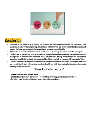 .
Conclusion
● The aims of this study were to identify and evaluate the mental health problem, it is much more than
diagnosis. It is the overall psychological well being of the way you feel about yourself and others as well
as your abilities to manage your feelings and deal with everyday difficulties .
● The mental health crisis in India needs to be addressed collectively. It needs to come from everyone.
● Taking care of your mental health can mean seeking professional support and treatment, it also means
taking steps to improve your emotional health on your own. Making these changes will pay off in all
aspects of your life. It can boost your mood, build resilience and add to your overall enjoyment of life.
● Present scenario is full of busy lifestyle lots of work pressure and in that people hardly get time to take
care of self it will start effects their emotional health and with time gradually it start causing mental
health problems so as said
“Prevention is better than cure”
There are certain steps that we can do
-as an individauls for self (meditation , do something you enjoy ,Exercise and activities )
-for others also (genuinely listen to them , respect their emotions).
 