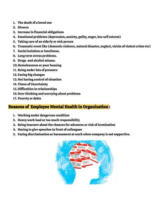 1. The death of a loved one
2. Divorce
3. Increase in financial obligations
4. Emotional problems (depression, anxiety, guilty, anger, low self esteem)
5. Taking care of an elderly or sick person
6. Traumatic event like (domestic violence, natural disaster, neglect, victim of violent crime etc)
7. Social isolation or loneliness.
8. Long term stress problems.
9. Drugs and alcohol misuse.
10.Homelessness or poor housing
11. Being under lots of pressure
12. Facing big changes
13.Not having control of situation
14.Times of Uncertainty
15. Difficulties in relationships
16.Over thinking and worrying about problems
17. Poverty or debts
Reasons of Employee Mental Health in Organization :
1. Working under dangerous condition
2. Heavy work load or too much responsibility
3. Being insecure about the chances for advances or risk of termination
4. Having to give speeches in front of colleagues
5. Facing discrimination or harassment at work when company is not supportive.
 