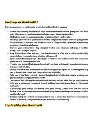 How to improve Mental health ?
There are many ways to build mental health . Some of the effective ways are
● Nature walk : Having a nature walk helps you to connect with yourself giving your soul inner
with. Also connects you with the beauty of nature away from the noisy cities.
● Meditate : It helps you improve your state of mind and helps you feel calm .
● Challenge yourself : when you believe in yourself and your abilities you often can go beyond the
imaginable and experiment new things and its ok if things don't go right as you learned many
new things from those challenges.
● Increase your patience level : Try acting introvert in some situations and let go of the little
things . Don't react just respond.
● Keep distance from often watching crime based content : It often lead to ending up disturbing
your mind and you imagine those situation with yourself
● Spend time with family always : it helps you to be stress free and be positive. You can discuss
problems with them to get solutions.
● Practice your hobby :This is a great form of self care.Do an activity daily you enjoy just because
it makes you feel better.
● Change routine : Break up the monotony. Maintaining routine is good but little change can help
you to discover new things, new change which you might like.
● Take care of your body : eat well , sleep well , drink plenty of water and exercise as taking care
physically helps to improve mental health.
● Be aware of self talk : Replace self doubt with positivity because when time get tough you have
to be able to believe you can make it through and keep motivating yourself and get rid yourself
with can't
● Acknowledge your feelings : be honest about your feelings , track them and how you are
feeling. What are the reasons that I am experiencing these types of negative feelings and what
are the solutions?
● Practice saying 'no' without any explanation : Learn to say no. You don't have to explain your
actions or decisions to anyone that why you don't want to do something.
8 tips for talking about Mental Health
 