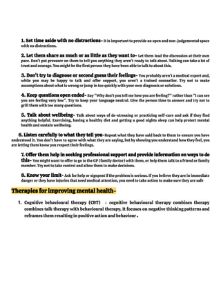 1. Set time aside with no distractions- It is important to provide an open and non-judgemental space
with no distractions.
2. Let them share as much or as little as they want to- Let them lead the discussion at their own
pace. Don’t put pressure on them to tell you anything they aren’t ready to talk about. Talking can take a lot of
trust and courage. You might be the first person they have been able to talk to about this.
3. Don't try to diagnose or second guess their feelings- You probably aren’t a medical expert and,
while you may be happy to talk and offer support, you aren’t a trained counsellor. Try not to make
assumptions about what is wrong or jump in too quickly with your own diagnosis or solutions.
4. Keep questions open ended- Say "Why don’t you tell me how you are feeling?" rather than "I can see
you are feeling very low". Try to keep your language neutral. Give the person time to answer and try not to
grill them with too many questions.
5. Talk about wellbeing- Talk about ways of de-stressing or practicing self-care and ask if they find
anything helpful. Exercising, having a healthy diet and getting a good nights sleep can help protect mental
health and sustain wellbeing.
6. Listen carefully to what they tell you-Repeat what they have said back to them to ensure you have
understood it. You don’t have to agree with what they are saying, but by showing you understand how they feel, you
are letting them know you respect their feelings.
7. Offer them help in seeking professional support and provide information on ways to do
this- You might want to offer to go to the GP (family doctor) with them, or help them talk to a friend or family
member. Try not to take control and allow them to make decisions.
8. Know your limit- Ask for help or signpost if the problem is serious. If you believe they are in immediate
danger or they have injuries that need medical attention, you need to take action to make sure they are safe
Therapies for improving mental health-
1. Cognitive behavioural therapy (CBT) : cognitive behavioural therapy combines therapy
combines talk therapy with behavioural therapy. It focuses on negative thinking patterns and
reframes them resulting in positive action and behaviour .
 