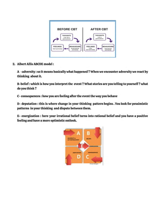 2. Albert Allis ABCDE model :
A -adversity : so it means basically what happened ? When we encounter adversity we react by
thinking about it.
B-belief : which is how you interpret the event ? What stories are you telling to yourself ? what
do you think ?
C- consequences : how you are feeling after the event the way you behave
D- deputation : this is where change in your thinking pattern begins . You look for pessimistic
patterns in your thinking and dispute between them.
E- energization : here your irrational belief turns into rational belief and you have a positive
feeling and have a more optimistic outlook.
 