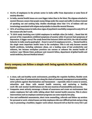 ● 42.5% of employees in the private sector in India suffer from depression or some form of
anxiety disorder.
● In India, mental health issues are even bigger taboo than in the West. The stigmas attached to
mental illnesses ensure that people sweep things under the carpet and suffer in silence instead
of speaking out and seeking help. Studies shockingly show that 71% of Indians still use
terminology associated with stigma and prejudice to describe mental illnesses.
● 38% of working women in India show signs of psychiatric morbidity compared to only 26% of
the women who don’t work.
● "A 2016 study involving over 6,000 employees in multiple cities [in India] … found that 80
percent of the respondents exhibited symptoms of anxiety while 55 percent had symptoms of
depression. A bigger worry! The study found that between 2008 and 2016, the risk of suicidal
behavior in India nearly quadrupled —from 2.1 out of 10 employees to 8.21…. 'Mental health is
the single most important health issue in the workplace. This is not only because mental
health problems, including substance abuse, are a leading cause of lost productivity and
sickness, but because workplace practices can worsen or enhance the mental health of
workers,' says Vikram Patel, professor and research fellow, department of global health and
social medicine, Harvard Medical School."
Every company can follow a simple well-being agenda for the benefit of its
employees:
● A clean, safe and healthy work environment, providing the requisite facilities, flexible work
hours, open lines of communication along the chain of command, management accountability,
strict policies against discrimination and harassment – especially when it comes to women,
minorities and those with mental health concerns, and nurturing a healthy
work-life-and-mental-health balance are the new mantras of sustainability and success.
● Companies must actively encourage a climate of awareness and create an environment that
makes employees feel safe while talking about their mental health concerns. This is where
interventions such as employee assistant programs can come majorly into play.
● Free and confidential assessments, short-term counselling, referrals and follow-up services
for personal or work-related issues can help employees tide over difficult periods and go a long
way in promoting a healthier, happier work culture. Research tell us that for every US$ 1 put
 