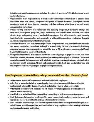into the treatment for common mental disorders, there is a return of US$ 4 in improved health
and productivity.
● Organisations must regularly hold mental health workshops and seminars to educate their
workforce about the causes, symptoms and perils of mental illnesses. Employees and the
employers must all learn how to recognise, red-flag and cope with signs of mental health
concerns at an early stage.
● Stress-busting initiatives like teamwork and bonding programs, behavioural change and
emotional intelligence programs, yoga, meditation and mindfulness sessions, and office
picnics, trips and sporting events can also help employees deal with the anxiety and stress by
fostering better understanding and camaraderie while, at the same time, celebrating diversity
and promoting inclusivity within the workforce.
● Research indicates that 36% of the larger Indian companies and 25% of the multinationals do
not have a complaints committee, although it is required by the law. It is essential that every
company has one now. Any employee should be able to file a grievance, anonymously if need
be, so that the system can treat them fairly.
● Companies should treat mental health with the same weightage as physical health. Sick leave
should be allowed for mental health concerns just as they are for physical ailments. Companies
must also provide their employees with a holistic healthcare package that covers both physical
and mental health insurance. Mental and emotional health check-ups can be integrated into
the employee welfare program just as physical diagnostics are.
How Employers can contribute to improve mental health at the workplace?
● Make mental health self-assessment tools available to all employees.
● Offer free or subsidized clinical screenings for depression from a qualified mental health
professional, followed by directed feedback and clinical referral when appropriate.
● Offer health insurance with no or low out-of-pocket costs for depression medications and
mental health counseling.
● Provide free or subsidized lifestyle coaching, counseling, or self-management programs.
● Distribute materials, such as brochures, fliers, and videos, to all employees about the signs and
symptoms of poor mental health and opportunities for treatment.
● Host seminars or workshops that address depression and stress management techniques, like
mindfulness, breathing exercises, and meditation, to help employees reduce anxiety and stress
and improve focus and motivation.
 