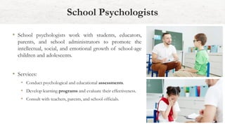 School Psychologists
• School psychologists work with students, educators,
parents, and school administrators to promote the
intellectual, social, and emotional growth of school-age
children and adolescents.
• Services:
• Conduct psychological and educational assessments.
• Develop learning programs and evaluate their effectiveness.
• Consult with teachers, parents, and school officials.
 