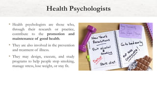 Health Psychologists
• Health psychologists are those who,
through their research or practice,
contribute to the promotion and
maintenance of good health.
• They are also involved in the prevention
and treatment of illness.
• They may design, execute, and study
programs to help people stop smoking,
manage stress, lose weight, or stay fit.
 