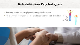 Rehabilitation Psychologists
• Focus on people who are physically or cognitively disabled.
• They advocate to improve the life conditions for those with disabilities.
 