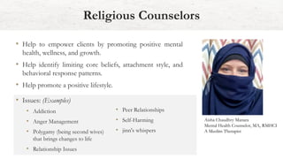Religious Counselors
• Help to empower clients by promoting positive mental
health, wellness, and growth.
• Help identify limiting core beliefs, attachment style, and
behavioral response patterns.
• Help promote a positive lifestyle.
Aisha Chaudhry Manara
Mental Health Counselor, MA, RMHCI
A Muslim Therapist
• Issues: (Examples)
• Addiction
• Anger Management
• Polygamy (being second wives)
that brings changes to life
• Relationship Issues
• Peer Relationships
• Self-Harming
• jinn's whispers
 