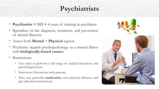 • Psychiatrist = MD + 4 years of training in psychiatry.
• Specializes in the diagnosis, treatment, and prevention
of mental illnesses.
• Assess both Mental + Physical aspects.
• Psychiatry regards psychopathology as a mental illness
with biologically-based causes.
• Permissions:
• Can order or perform a full range of medical laboratory and
psychological tests.
• Interviews/discussions with patients.
• They may prescribe medication, treat physical ailments, and
give physical examinations.
Psychiatrists
 
