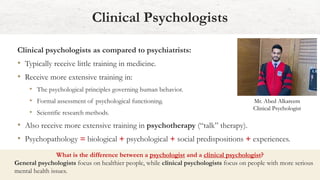 Clinical psychologists as compared to psychiatrists:
• Typically receive little training in medicine.
• Receive more extensive training in:
• The psychological principles governing human behavior.
• Formal assessment of psychological functioning.
• Scientific research methods.
• Also receive more extensive training in psychotherapy (“talk” therapy).
• Psychopathology = biological + psychological + social predispositions + experiences.
Clinical Psychologists
What is the difference between a psychologist and a clinical psychologist?
General psychologists focus on healthier people, while clinical psychologists focus on people with more serious
mental health issues.
Mr. Abed Alkareem
Clinical Psychologist
 