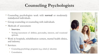 • Counseling psychologists work with normal or moderately
maladjusted individuals.
• Group counseling or counseling with individuals.
• Methods of assessment:
• Interview.
• Testing/assessment of abilities, personality, interests, and vocational
aptitude.
• Work in hospitals, rehabilitation centers, mental health clinics,
and industry.
• Services:
• Counseling psychology programs (e.g. schools of education).
• Consultation.
Counseling Psychologists
 