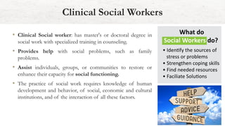 • Clinical Social worker: has master's or doctoral degree in
social work with specialized training in counseling.
• Provides help with social problems, such as family
problems.
• Assist individuals, groups, or communities to restore or
enhance their capacity for social functioning.
• The practice of social work requires knowledge of human
development and behavior, of social, economic and cultural
institutions, and of the interaction of all these factors.
Clinical Social Workers
 