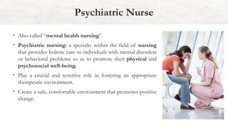 • Also called “mental health nursing”.
• Psychiatric nursing: a specialty within the field of nursing
that provides holistic care to individuals with mental disorders
or behavioral problems so as to promote their physical and
psychosocial well-being.
• Play a crucial and sensitive role in fostering an appropriate
therapeutic environment.
• Create a safe, comfortable environment that promotes positive
change.
Psychiatric Nurse
 
