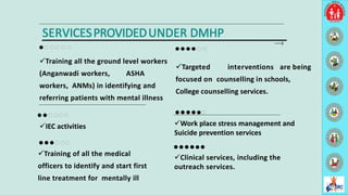 Targeted interventions are being
focused on counselling in schools,
College counselling services.
Training all the ground level workers
(Anganwadi workers, ASHA
workers, ANMs) in identifying and
referring patients with mental illness
Clinical services, including the
outreach services.
Training of all the medical
officers to identify and start first
line treatment for mentally ill
SERVICESPROVIDEDUNDER DMHP
IEC activities Work place stress management and
Suicide prevention services
12
 