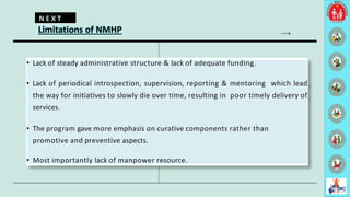 Limitations of NMHP
• Lack of steady administrative structure & lack of adequate funding.
• Lack of periodical introspection, supervision, reporting & mentoring which lead
the way for initiatives to slowly die over time, resulting in poor timely delivery of
services.
• The program gave more emphasis on curative components rather than
promotive and preventive aspects.
• Most importantly lack of manpower resource.
N E X T
8
 