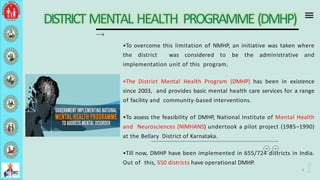 DISTRICT MENTAL HEALTH PROGRAMME (DMHP)
•To overcome this limitation of NMHP, an initiative was taken where
the district was considered to be the administrative and
implementation unit of this program.
•The District Mental Health Program (DMHP) has been in existence
since 2003, and provides basic mental health care services for a range
of facility and community-based interventions.
•To assess the feasibility of DMHP, National Institute of Mental Health
and Neurosciences (NIMHANS) undertook a pilot project (1985–1990)
at the Bellary District of Karnataka.
•Till now, DMHP have been implemented in 655/724 districts in India.
Out of this, 550 districts have operational DMHP.
9
 