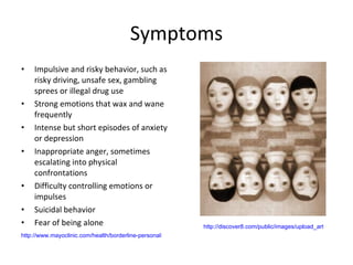 Symptoms Impulsive and risky behavior, such as risky driving, unsafe sex, gambling sprees or illegal drug use  Strong emotions that wax and wane frequently  Intense but short episodes of anxiety or depression  Inappropriate anger, sometimes escalating into physical confrontations  Difficulty controlling emotions or impulses  Suicidal behavior  Fear of being alone  http://www.mayoclinic.com/health/borderline-personality-disorder/DS00442/DSECTION=symptoms http://discover8.com/public/images/upload_article_images/Borderline_Personality_Disorder.jpg 