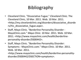 Bibliography Cleveland Clinic. "Dissociative Fugue."  Cleveland Clinic . The Cleveland Clinic, 10 Mar. 2011. Web. 10 Mar. 2011. <http://my.clevelandclinic.org/disorders/dissociative_disorders/hic_dissociative_fugue.aspx>.  Staff, Mayo Clinic. "Borderline Personality Disorder - MayoClinic.com."  Mayo Clinic . 10 Mar. 2011. Web. 10 Mar. 2011. <http://www.mayoclinic.com/health/borderline-personality-disorder/DS00442>.  Staff, Mayo Clinic. "Borderline Personality Disorder: Symptoms - MayoClinic.com."  Mayo Clinic . 10 Mar. 2011. Web. 10 Mar. 2011. <http://www.mayoclinic.com/health/borderline-personality-disorder/DS00442/DSECTION=symptoms>. 