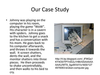 Our Case Study Johnny was playing on the computer in his room, playing the game “WoW”.  His character is in a cavern with spiders.  Johnny goes to the kitchen to get a snack and has a conversation with his mom. He goes back to his computer afterwards, and throws it towards the wall.  It screen shatters, dents the wall, and the monitor shatters into three pieces.  He then proceeds to shake uncontrollably, and then walks to his bed to cry. http://4.bp.blogspot.com/_lFMQq1KY4O0/TP7mE2u1HBI/AAAAAAAAAAU/MT9_0gzMVbY/s1600/1274976083-broken-computer.jpg 