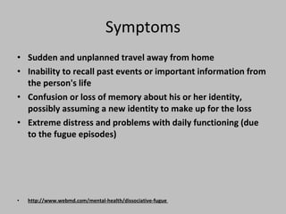 Symptoms Sudden and unplanned travel away from home  Inability to recall past events or important information from the person's life  Confusion or loss of memory about his or her identity, possibly assuming a new identity to make up for the loss  Extreme distress and problems with daily functioning (due to the fugue episodes) http://www.webmd.com/mental-health/dissociative-fugue  