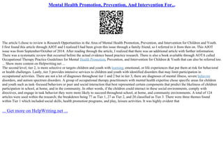 Mental Health Promotion, Prevention, And Intervention For...
The article I chose to review is Research Opportunities in the Area of Mental Health Promotion, Prevention, and Intervention for Children and Youth.
I first found this article through AJOT and I realized I had been given this issue through a family friend, so I referred to it from then on. This AJOT
issue was from September/October of 2014. After reading through the article, I realized that there was an additional article with further information.
There was a systematic review that occurred before the actual evidence based practice research. There is also a book available through AOTA called
Occupational Therapy Practice Guidelines for Mental Health Promotion, Prevention, and Intervention for Children & Youth that can also be referred too.
... Show more content on Helpwriting.net ...
The second level, tier 2, is more selective or targets children and youth with learning, emotional, or life experiences that put them at risk for behavioral
or health challenges. Lastly, tier 3 provides intensive services to children and youth with identified disorders that may limit participation in
occupational activities. There are not a lot of diagnoses throughout tier 1 and 2 but in tier 3, there are diagnoses of mental illness, severe behavior
disorders, and autism spectrum disorders. A group of occupational therapy practitioners with mental health expertise chose specific areas for children
and youth such as task–focused behaviors or peer and social interaction that best represented certain components that predict the likeliness of children
participation in school, at home, and in the community. In other words, if the children could interact in these social environments, comply with
directives, and engage in task behavior they were more likely to succeed throughout school, at home, and community environments. A total of 124
articles were used within the research; the breakdown being 77 as Tier 1, 27 as Tier 2, and 20 classified as Tier 3. There were three themes found
within Tier 1 which included social skills, health promotion programs, and play, leisure activities. It was highly evident that
... Get more on HelpWriting.net ...
 