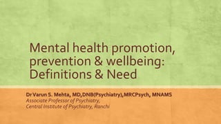 Mental health promotion,
prevention & wellbeing:
Definitions & Need
DrVarun S. Mehta, MD,DNB(Psychiatry),MRCPsych, MNAMS
Associate Professor of Psychiatry,
Central Institute of Psychiatry, Ranchi
 