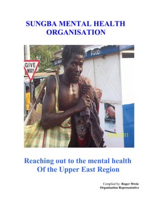 SUNGBA MENTAL HEALTH
ORGANISATION
Reaching out to the mental health
Of the Upper East Region
Complied by: Roger Mwin
Organisation Representative
 