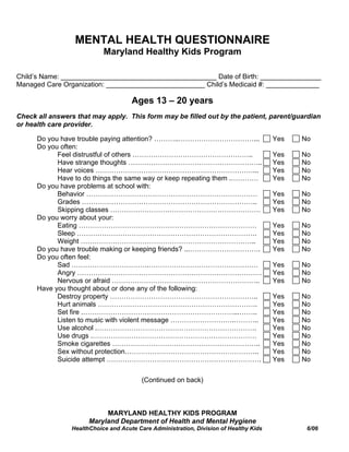 MENTAL HEALTH QUESTIONNAIRE
                           Maryland Healthy Kids Program

Child’s Name: _________________________________________ Date of Birth: ________________
Managed Care Organization: __________________________ Child’s Medicaid #: ______________

                                     Ages 13 – 20 years
Check all answers that may apply. This form may be filled out by the patient, parent/guardian
or health care provider.

      Do you have trouble paying attention? ………..……………………………...                        Yes   No
      Do you often:
            Feel distrustful of others ……………………………………………..                             Yes   No
            Have strange thoughts …………………………………………………..                                Yes   No
            Hear voices ……………………………………………………………...                                     Yes   No
            Have to do things the same way or keep repeating them .…………                Yes   No
      Do you have problems at school with:
            Behavior …………………………………………………………………                                         Yes   No
            Grades …………………………………………………………………..                                         Yes   No
            Skipping classes …………………………………………………………                                    Yes   No
      Do you worry about your:
            Eating ……………………………………………………………………                                          Yes   No
            Sleep …………………………………………………………………….                                          Yes   No
            Weight …………………………………………………………………..                                         Yes   No
      Do you have trouble making or keeping friends? ...………………………….                    Yes   No
      Do you often feel:
            Sad …………………………….…………………………………………                                           Yes   No
            Angry ………………………………………………………………………                                          Yes   No
            Nervous or afraid ………………………………………………………..                                  Yes   No
      Have you thought about or done any of the following:
            Destroy property ………………………………………………………..                                   Yes   No
            Hurt animals …………………………………………………………….                                      Yes   No
            Set fire .…………………………………………………………...……..                                    Yes   No
            Listen to music with violent message ……………………….………..                       Yes   No
            Use alcohol .…………………………………………………………….                                      Yes   No
            Use drugs .………………………………………………………………                                        Yes   No
            Smoke cigarettes ………………………………………………………..                                   Yes   No
            Sex without protection…………………………………………………..                                Yes   No
            Suicide attempt ……………………………………………….………….                                   Yes   No


                                        (Continued on back)



                           MARYLAND HEALTHY KIDS PROGRAM
                      Maryland Department of Health and Mental Hygiene
                HealthChoice and Acute Care Administration, Division of Healthy Kids          6/06
 
