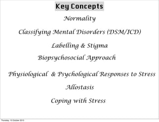 Key Concepts
Normality
Classifying Mental Disorders (DSM/ICD)
Labelling & Stigma
Biopsychosocial Approach
Physiological & Psychological Responses to Stress
Allostasis
Coping with Stress
Thursday, 10 October 2013
 
