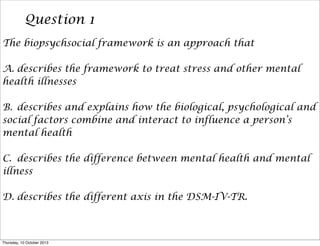 Question 1
The biopsychsocial framework is an approach that
A. describes the framework to treat stress and other mental
health illnesses
B. describes and explains how the biological, psychological and
social factors combine and interact to influence a person’s
mental health
C. describes the difference between mental health and mental
illness
D. describes the different axis in the DSM-IV-TR.
Thursday, 10 October 2013
 