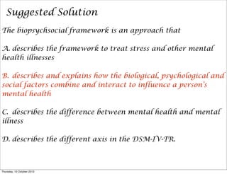 Suggested Solution
The biopsychsocial framework is an approach that
A. describes the framework to treat stress and other mental
health illnesses
B. describes and explains how the biological, psychological and
social factors combine and interact to influence a person’s
mental health
C. describes the difference between mental health and mental
illness
D. describes the different axis in the DSM-IV-TR.
Thursday, 10 October 2013
 