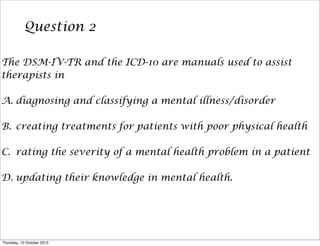 Question 2
The DSM-IV-TR and the ICD-10 are manuals used to assist
therapists in
A. diagnosing and classifying a mental illness/disorder
B. creating treatments for patients with poor physical health
C. rating the severity of a mental health problem in a patient
D. updating their knowledge in mental health.
Thursday, 10 October 2013
 