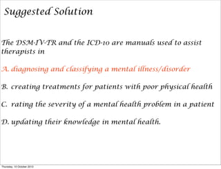 Suggested Solution
The DSM-IV-TR and the ICD-10 are manuals used to assist
therapists in
A. diagnosing and classifying a mental illness/disorder
B. creating treatments for patients with poor physical health
C. rating the severity of a mental health problem in a patient
D. updating their knowledge in mental health.
Thursday, 10 October 2013
 