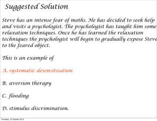 Suggested Solution
Steve has an intense fear of moths. He has decided to seek help
and visits a psychologist. The psychologist has taught him some
relaxation techniques. Once he has learned the relaxation
techniques the psychologist will begin to gradually expose Steve
to the feared object.
This is an example of
A. systematic desensitisation
B. aversion therapy
C. flooding
D. stimulus discrimination.
Thursday, 10 October 2013
 